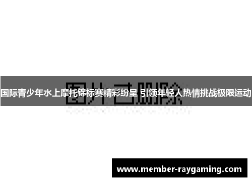 国际青少年水上摩托锦标赛精彩纷呈 引领年轻人热情挑战极限运动