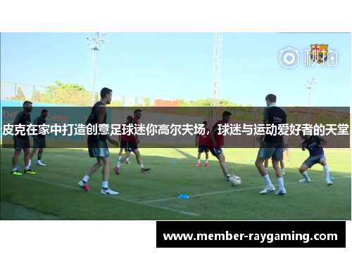 皮克在家中打造创意足球迷你高尔夫场，球迷与运动爱好者的天堂