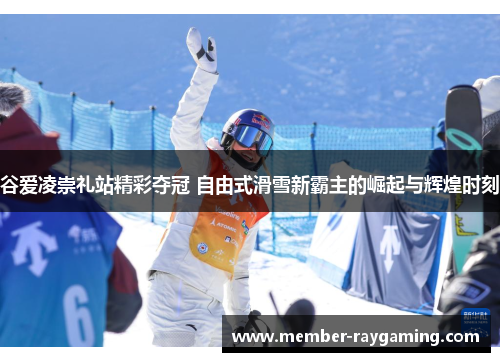 谷爱凌崇礼站精彩夺冠 自由式滑雪新霸主的崛起与辉煌时刻