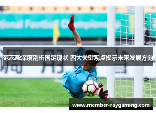 范志毅深度剖析国足现状 四大关键观点揭示未来发展方向