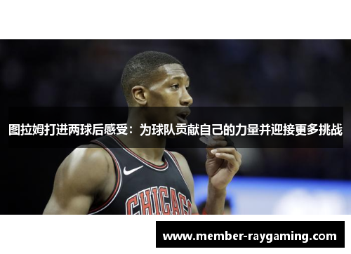 图拉姆打进两球后感受：为球队贡献自己的力量并迎接更多挑战