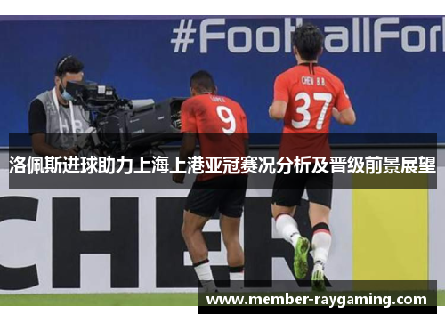 洛佩斯进球助力上海上港亚冠赛况分析及晋级前景展望