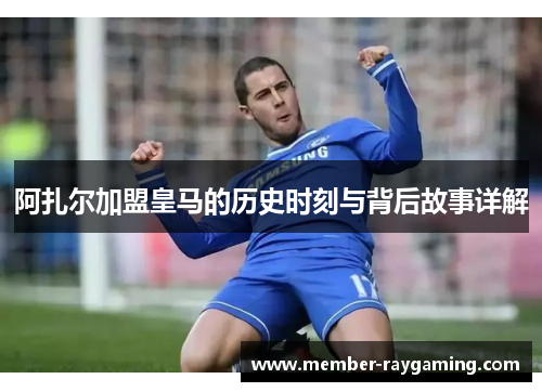 阿扎尔加盟皇马的历史时刻与背后故事详解 阿扎尔加盟皇马的历史时刻与背后故事详解