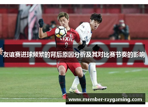 友谊赛进球频繁的背后原因分析及其对比赛节奏的影响 友谊赛进球频繁的背后原因分析及其对比赛节奏的影响