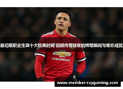 桑切斯职业生涯十大经典时刻 回顾传奇球星的辉煌瞬间与难忘成就 桑切斯职业生涯十大经典时刻 回顾传奇球星的辉煌瞬间与难忘成就