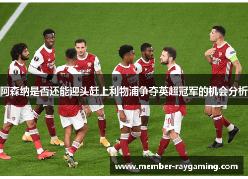 阿森纳是否还能迎头赶上利物浦争夺英超冠军的机会分析 阿森纳是否还能迎头赶上利物浦争夺英超冠军的机会分析